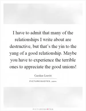 I have to admit that many of the relationships I write about are destructive, but that’s the yin to the yang of a good relationship. Maybe you have to experience the terrible ones to appreciate the good unions! Picture Quote #1