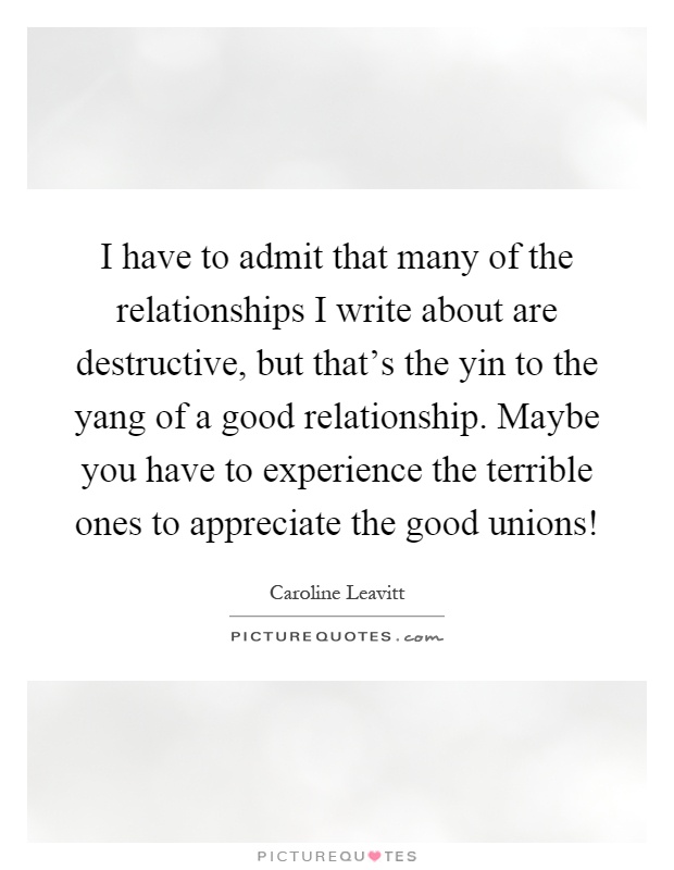I have to admit that many of the relationships I write about are destructive, but that's the yin to the yang of a good relationship. Maybe you have to experience the terrible ones to appreciate the good unions! Picture Quote #1