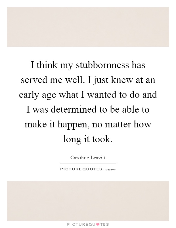 I think my stubbornness has served me well. I just knew at an early age what I wanted to do and I was determined to be able to make it happen, no matter how long it took Picture Quote #1