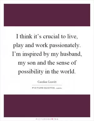I think it’s crucial to live, play and work passionately. I’m inspired by my husband, my son and the sense of possibility in the world Picture Quote #1