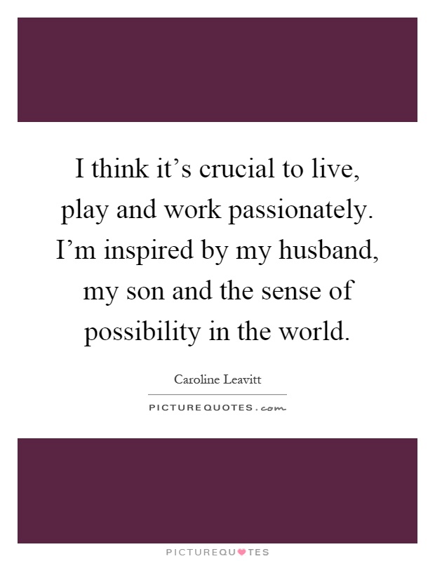 I think it's crucial to live, play and work passionately. I'm inspired by my husband, my son and the sense of possibility in the world Picture Quote #1