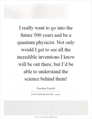 I really want to go into the future 500 years and be a quantum physicist. Not only would I get to see all the incredible inventions I know will be out there, but I’d be able to understand the science behind them! Picture Quote #1