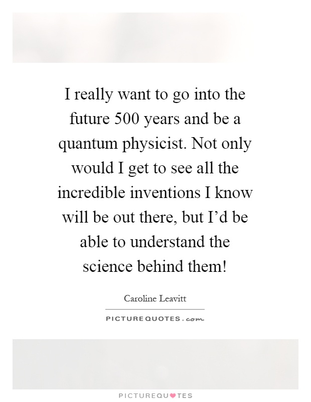 I really want to go into the future 500 years and be a quantum physicist. Not only would I get to see all the incredible inventions I know will be out there, but I'd be able to understand the science behind them! Picture Quote #1