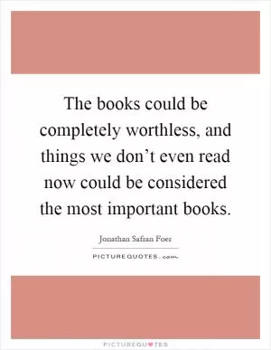 The books could be completely worthless, and things we don’t even read now could be considered the most important books Picture Quote #1