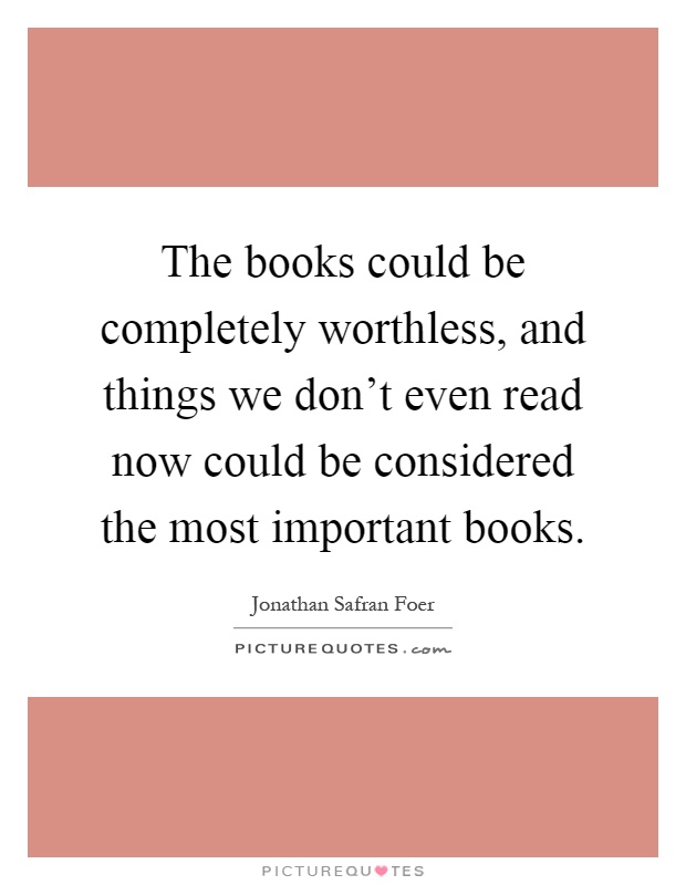 The books could be completely worthless, and things we don't even read now could be considered the most important books Picture Quote #1