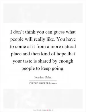 I don’t think you can guess what people will really like. You have to come at it from a more natural place and then kind of hope that your taste is shared by enough people to keep going Picture Quote #1