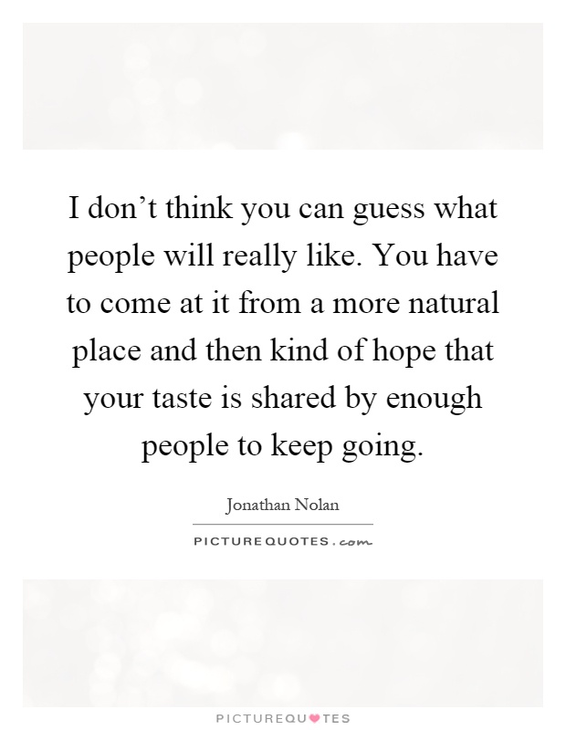 I don't think you can guess what people will really like. You have to come at it from a more natural place and then kind of hope that your taste is shared by enough people to keep going Picture Quote #1