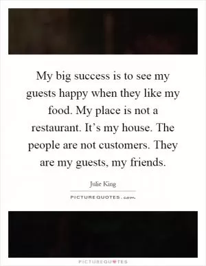 My big success is to see my guests happy when they like my food. My place is not a restaurant. It’s my house. The people are not customers. They are my guests, my friends Picture Quote #1
