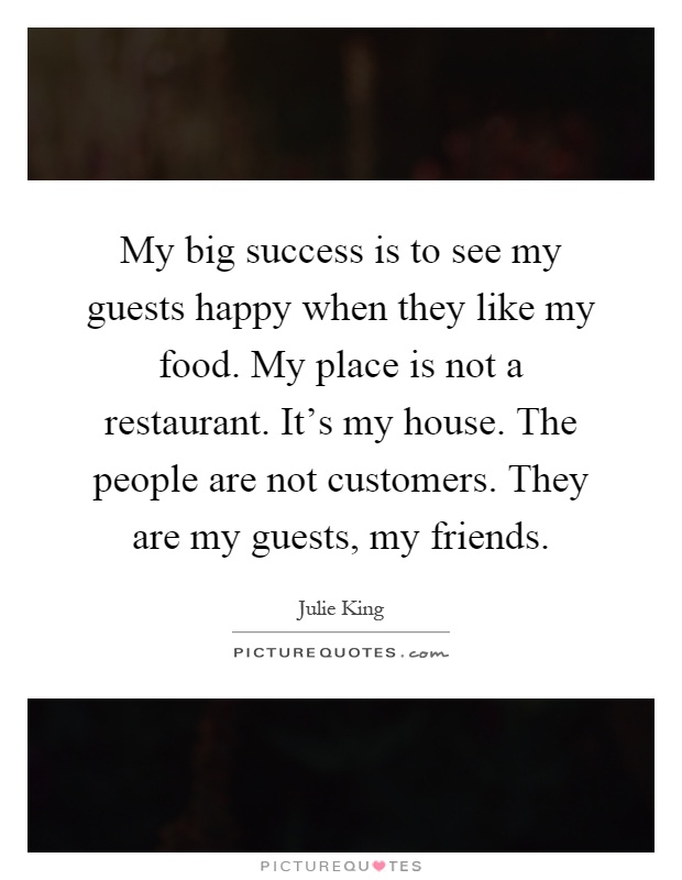 My big success is to see my guests happy when they like my food. My place is not a restaurant. It's my house. The people are not customers. They are my guests, my friends Picture Quote #1
