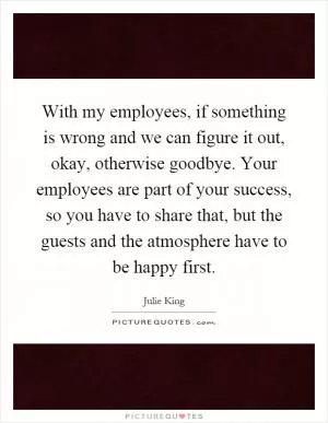 With my employees, if something is wrong and we can figure it out, okay, otherwise goodbye. Your employees are part of your success, so you have to share that, but the guests and the atmosphere have to be happy first Picture Quote #1