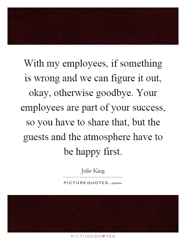 With my employees, if something is wrong and we can figure it out, okay, otherwise goodbye. Your employees are part of your success, so you have to share that, but the guests and the atmosphere have to be happy first Picture Quote #1