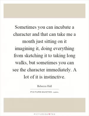 Sometimes you can incubate a character and that can take me a month just sitting on it imagining it, doing everything from sketching it to taking long walks, but sometimes you can see the character immediately. A lot of it is instinctive Picture Quote #1