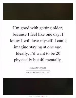 I’m good with getting older, because I feel like one day, I know I will love myself. I can’t imagine staying at one age. Ideally, I’d want to be 20 physically but 40 mentally Picture Quote #1