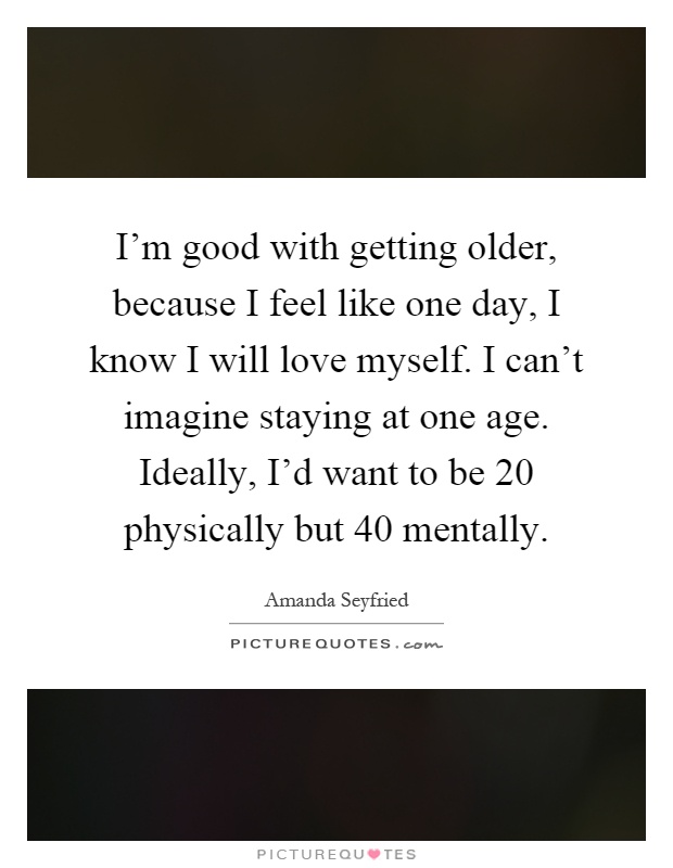 I'm good with getting older, because I feel like one day, I know I will love myself. I can't imagine staying at one age. Ideally, I'd want to be 20 physically but 40 mentally Picture Quote #1