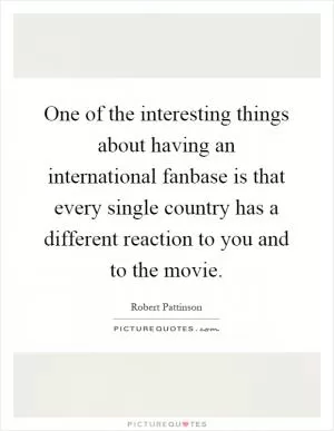 One of the interesting things about having an international fanbase is that every single country has a different reaction to you and to the movie Picture Quote #1