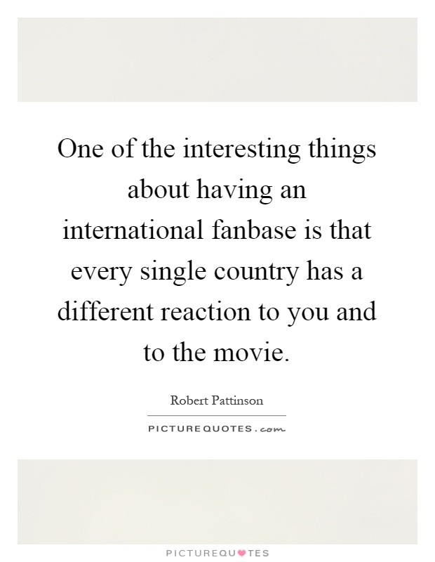 One of the interesting things about having an international fanbase is that every single country has a different reaction to you and to the movie Picture Quote #1