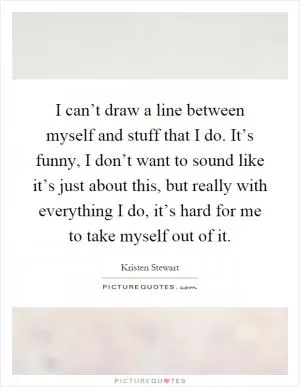 I can’t draw a line between myself and stuff that I do. It’s funny, I don’t want to sound like it’s just about this, but really with everything I do, it’s hard for me to take myself out of it Picture Quote #1