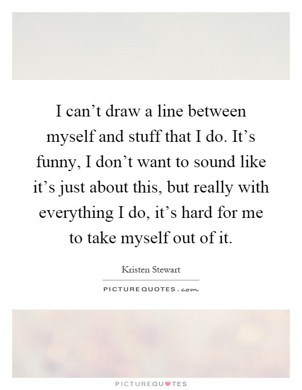 I can't draw a line between myself and stuff that I do. It's funny, I don't want to sound like it's just about this, but really with everything I do, it's hard for me to take myself out of it Picture Quote #1
