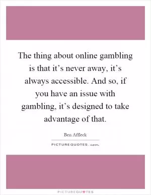 The thing about online gambling is that it’s never away, it’s always accessible. And so, if you have an issue with gambling, it’s designed to take advantage of that Picture Quote #1