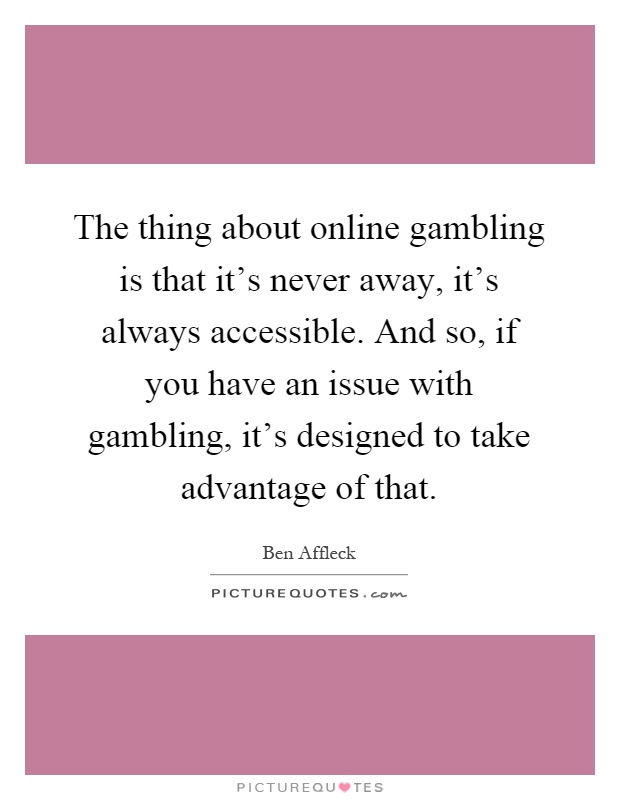 The thing about online gambling is that it's never away, it's always accessible. And so, if you have an issue with gambling, it's designed to take advantage of that Picture Quote #1
