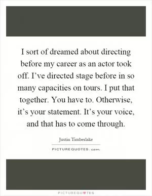 I sort of dreamed about directing before my career as an actor took off. I’ve directed stage before in so many capacities on tours. I put that together. You have to. Otherwise, it’s your statement. It’s your voice, and that has to come through Picture Quote #1