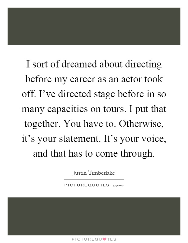 I sort of dreamed about directing before my career as an actor took off. I've directed stage before in so many capacities on tours. I put that together. You have to. Otherwise, it's your statement. It's your voice, and that has to come through Picture Quote #1