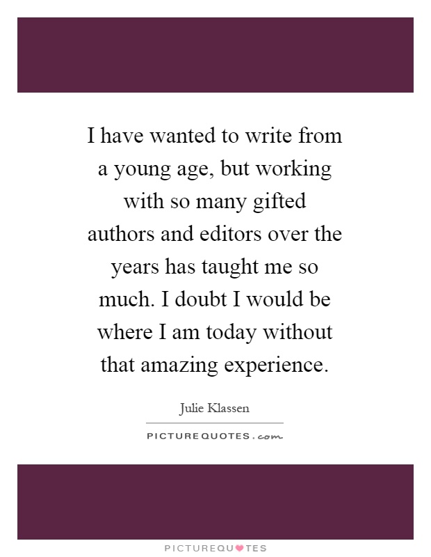 I have wanted to write from a young age, but working with so many gifted authors and editors over the years has taught me so much. I doubt I would be where I am today without that amazing experience Picture Quote #1