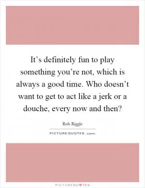 It’s definitely fun to play something you’re not, which is always a good time. Who doesn’t want to get to act like a jerk or a douche, every now and then? Picture Quote #1