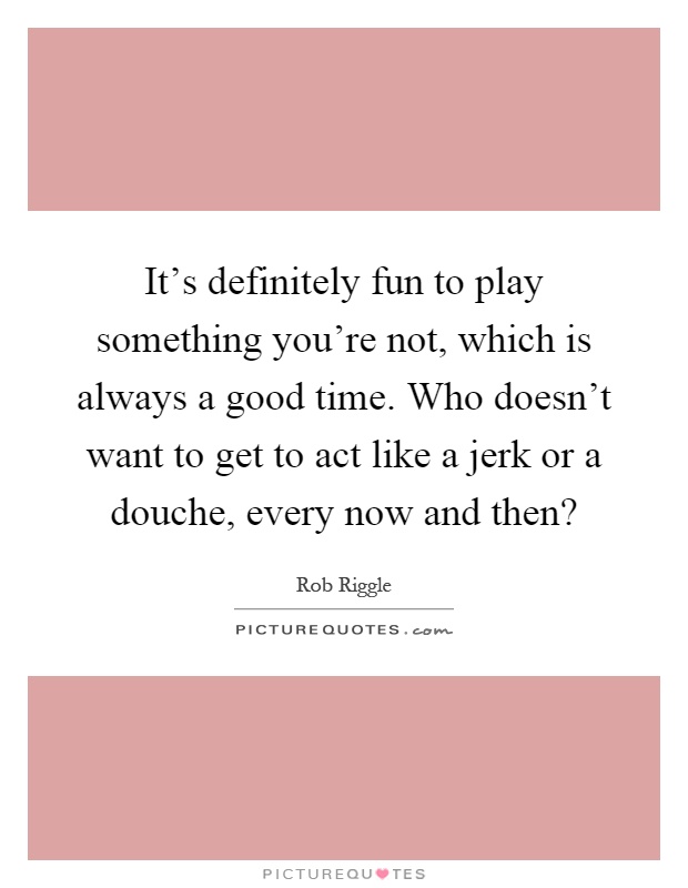 It's definitely fun to play something you're not, which is always a good time. Who doesn't want to get to act like a jerk or a douche, every now and then? Picture Quote #1