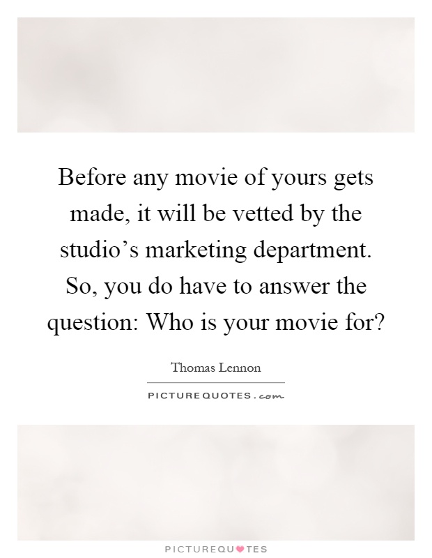 Before any movie of yours gets made, it will be vetted by the studio's marketing department. So, you do have to answer the question: Who is your movie for? Picture Quote #1