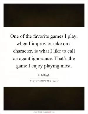 One of the favorite games I play, when I improv or take on a character, is what I like to call arrogant ignorance. That’s the game I enjoy playing most Picture Quote #1