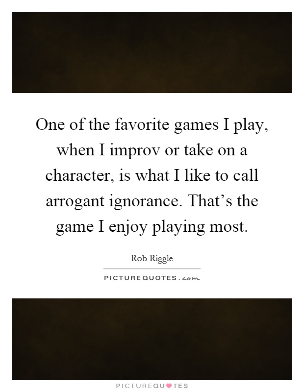 One of the favorite games I play, when I improv or take on a character, is what I like to call arrogant ignorance. That's the game I enjoy playing most Picture Quote #1