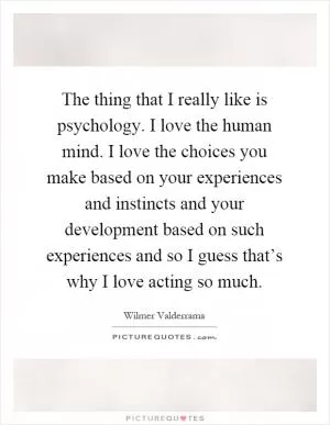The thing that I really like is psychology. I love the human mind. I love the choices you make based on your experiences and instincts and your development based on such experiences and so I guess that’s why I love acting so much Picture Quote #1