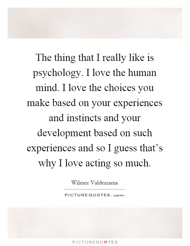 The thing that I really like is psychology. I love the human mind. I love the choices you make based on your experiences and instincts and your development based on such experiences and so I guess that's why I love acting so much Picture Quote #1
