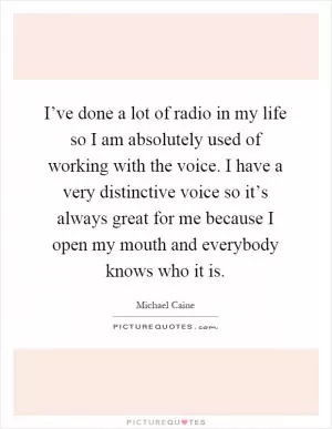 I’ve done a lot of radio in my life so I am absolutely used of working with the voice. I have a very distinctive voice so it’s always great for me because I open my mouth and everybody knows who it is Picture Quote #1