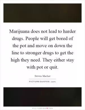 Marijuana does not lead to harder drugs. People will get bored of the pot and move on down the line to stronger drugs to get the high they need. They either stay with pot or quit Picture Quote #1