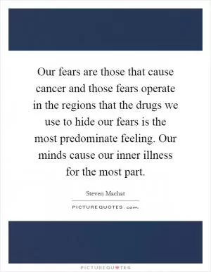 Our fears are those that cause cancer and those fears operate in the regions that the drugs we use to hide our fears is the most predominate feeling. Our minds cause our inner illness for the most part Picture Quote #1