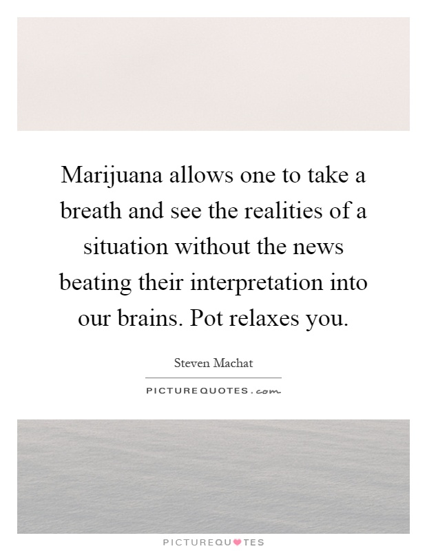 Marijuana allows one to take a breath and see the realities of a situation without the news beating their interpretation into our brains. Pot relaxes you Picture Quote #1