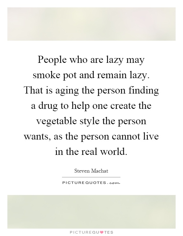 People who are lazy may smoke pot and remain lazy. That is aging the person finding a drug to help one create the vegetable style the person wants, as the person cannot live in the real world Picture Quote #1