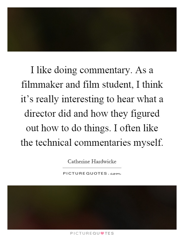 I like doing commentary. As a filmmaker and film student, I think it's really interesting to hear what a director did and how they figured out how to do things. I often like the technical commentaries myself Picture Quote #1