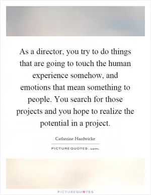 As a director, you try to do things that are going to touch the human experience somehow, and emotions that mean something to people. You search for those projects and you hope to realize the potential in a project Picture Quote #1