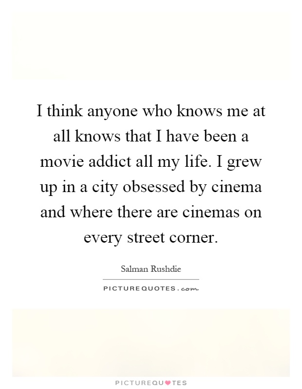 I think anyone who knows me at all knows that I have been a movie addict all my life. I grew up in a city obsessed by cinema and where there are cinemas on every street corner Picture Quote #1