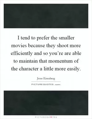 I tend to prefer the smaller movies because they shoot more efficiently and so you’re are able to maintain that momentum of the character a little more easily Picture Quote #1