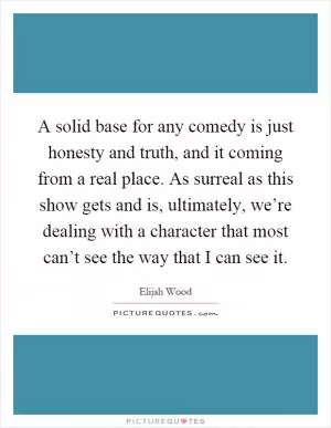 A solid base for any comedy is just honesty and truth, and it coming from a real place. As surreal as this show gets and is, ultimately, we’re dealing with a character that most can’t see the way that I can see it Picture Quote #1