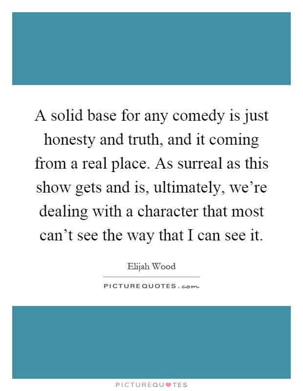 A solid base for any comedy is just honesty and truth, and it coming from a real place. As surreal as this show gets and is, ultimately, we're dealing with a character that most can't see the way that I can see it Picture Quote #1
