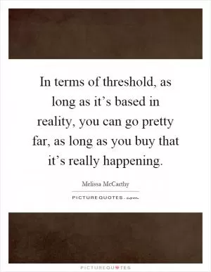 In terms of threshold, as long as it’s based in reality, you can go pretty far, as long as you buy that it’s really happening Picture Quote #1