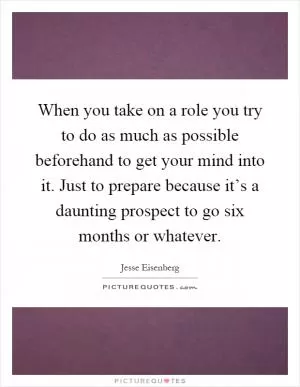 When you take on a role you try to do as much as possible beforehand to get your mind into it. Just to prepare because it’s a daunting prospect to go six months or whatever Picture Quote #1