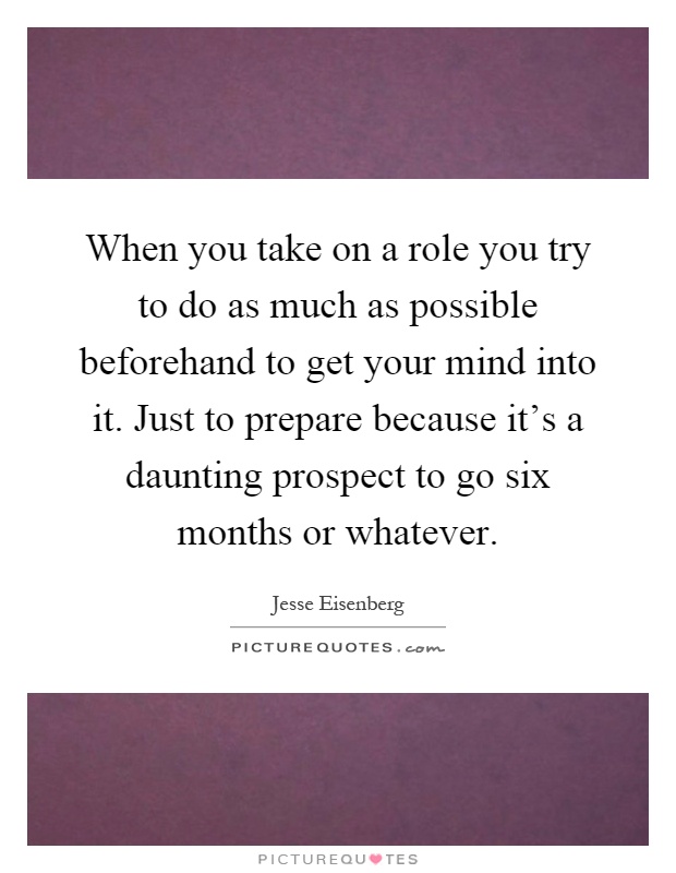 When you take on a role you try to do as much as possible beforehand to get your mind into it. Just to prepare because it's a daunting prospect to go six months or whatever Picture Quote #1