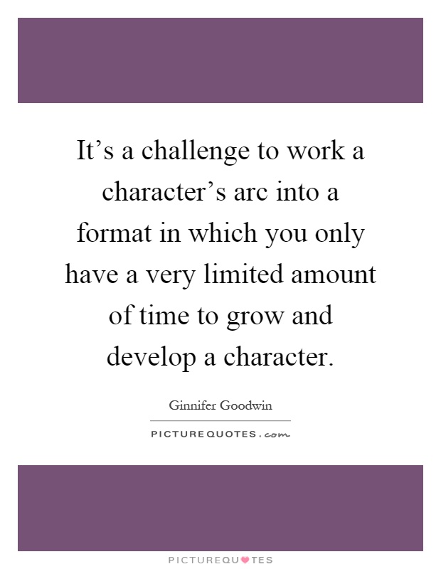 It's a challenge to work a character's arc into a format in which you only have a very limited amount of time to grow and develop a character Picture Quote #1