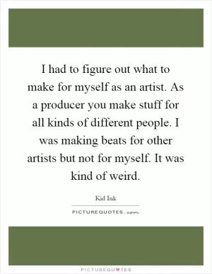 I had to figure out what to make for myself as an artist. As a producer you make stuff for all kinds of different people. I was making beats for other artists but not for myself. It was kind of weird Picture Quote #1